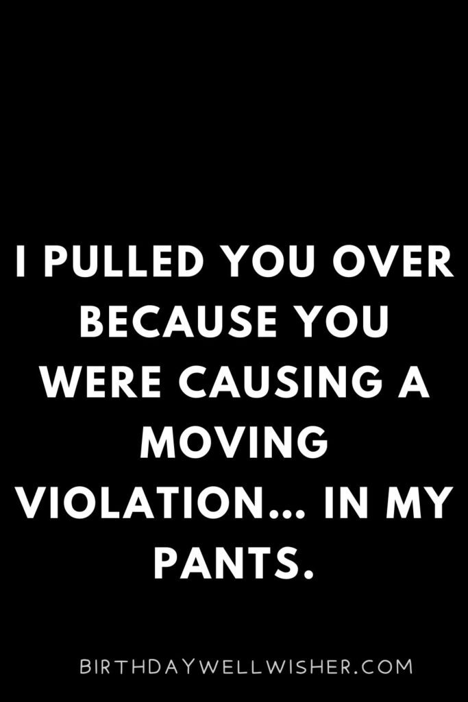 I pulled you over because you were causing a moving violation… In my pants.